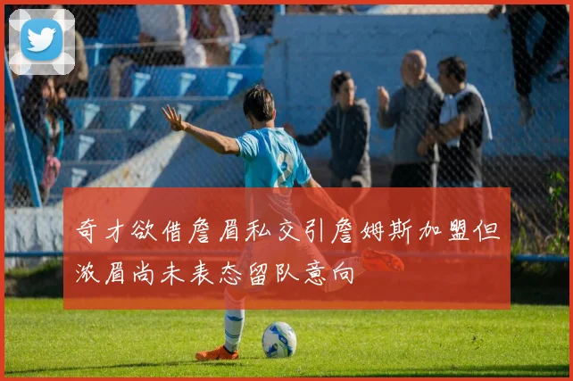 奇才欲借詹眉私交引詹姆斯加盟但浓眉尚未表态留队意向