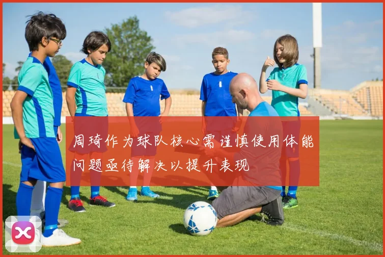 周琦作为球队核心需谨慎使用体能问题亟待解决以提升表现