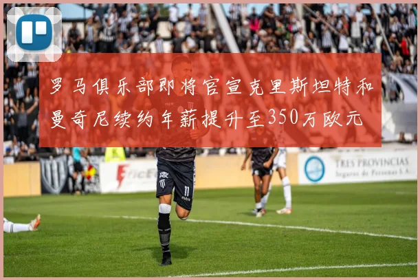 罗马俱乐部即将官宣克里斯坦特和曼奇尼续约年薪提升至350万欧元