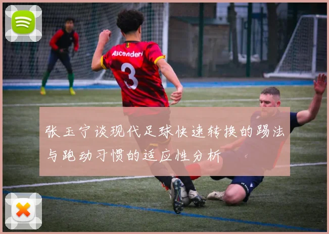 张玉宁谈现代足球快速转换的踢法与跑动习惯的适应性分析