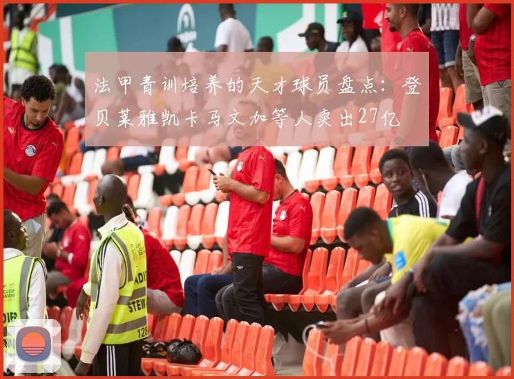 法甲青训培养的天才球员盘点：登贝莱雅凯卡马文加等人卖出27亿