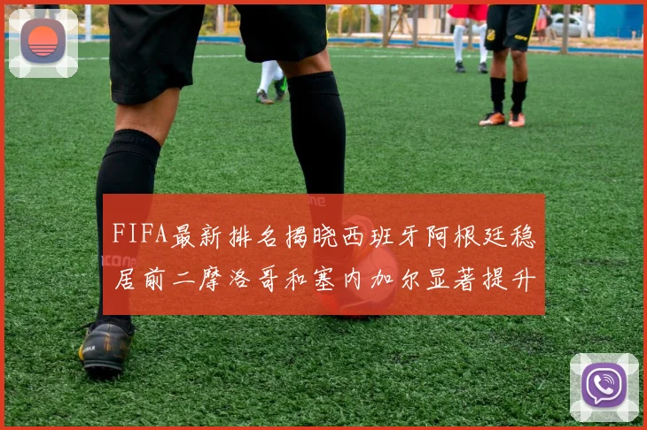 FIFA最新排名揭晓西班牙阿根廷稳居前二摩洛哥和塞内加尔显著提升