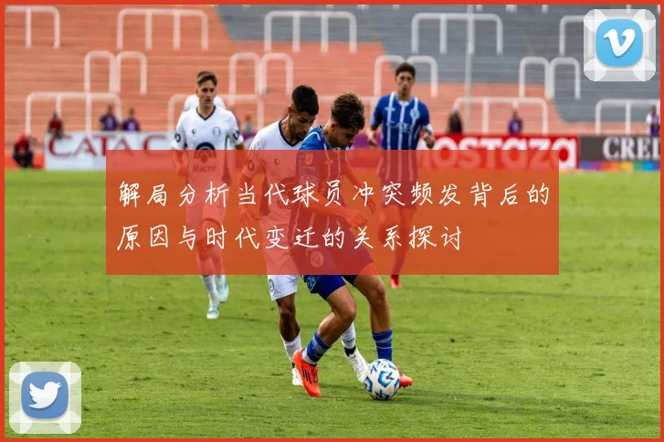 解局分析当代球员冲突频发背后的原因与时代变迁的关系探讨