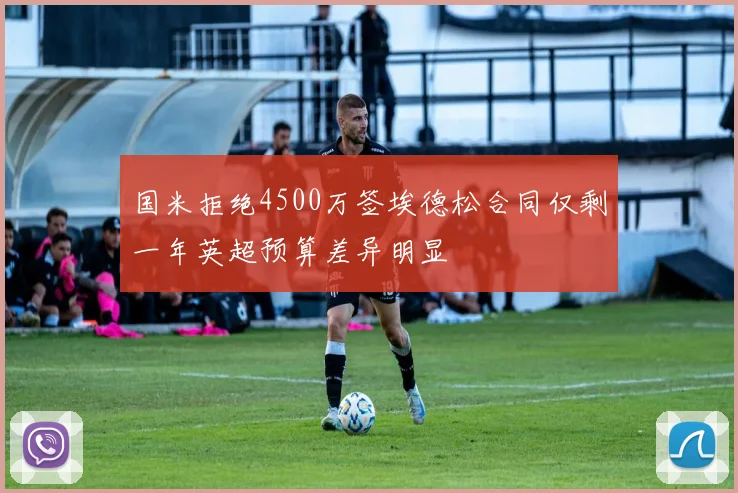 国米拒绝4500万签埃德松合同仅剩一年英超预算差异明显