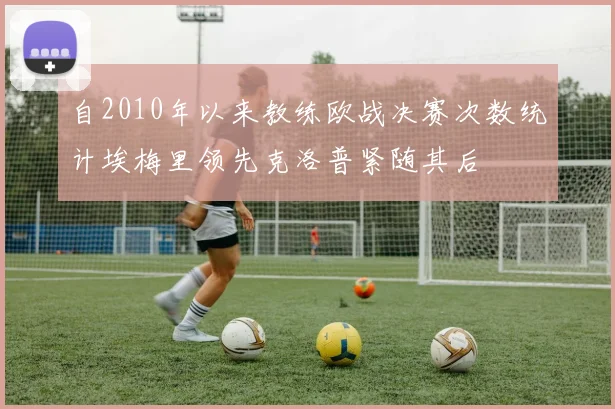 自2010年以来教练欧战决赛次数统计埃梅里领先克洛普紧随其后