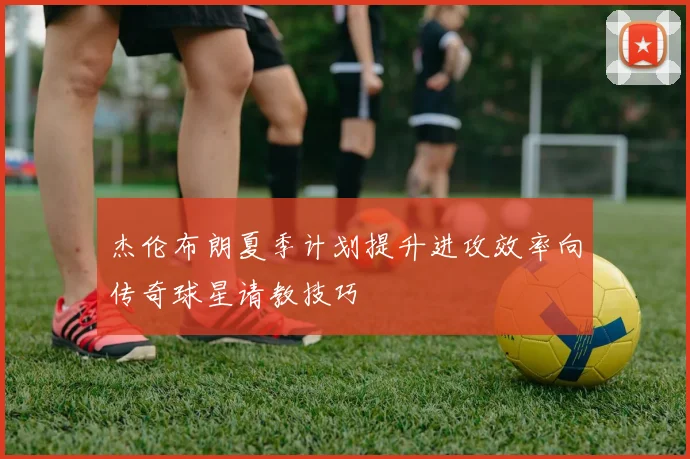 杰伦布朗夏季计划提升进攻效率向传奇球星请教技巧