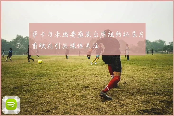萨卡与未婚妻盛装出席纽约纪录片首映礼引发媒体关注