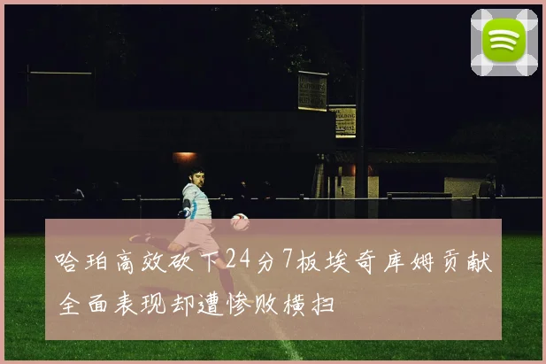 哈珀高效砍下24分7板埃奇库姆贡献全面表现却遭惨败横扫