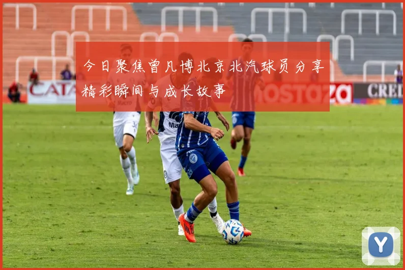 今日聚焦曾凡博北京北汽球员分享精彩瞬间与成长故事